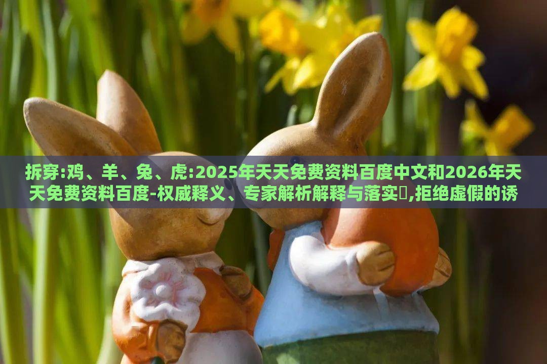 拆穿:鸡、羊、兔、虎:2025年天天免费资料百度中文和2026年天天免费资料百度-权威释义、专家解析解释与落实,拒绝虚假的诱惑